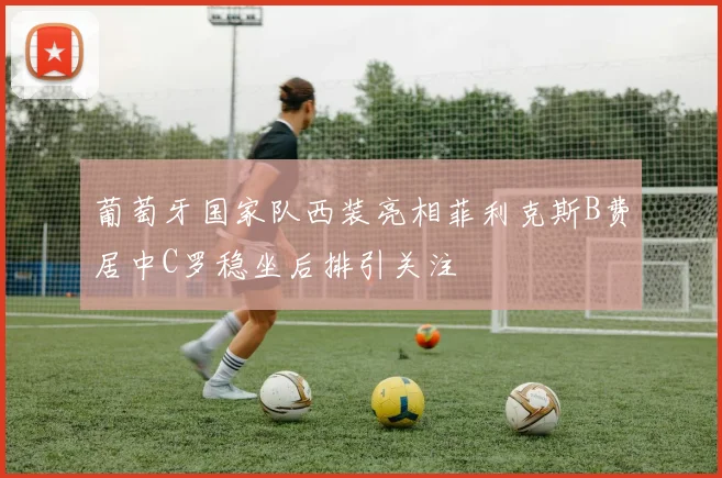 葡萄牙国家队西装亮相菲利克斯B费居中C罗稳坐后排引关注