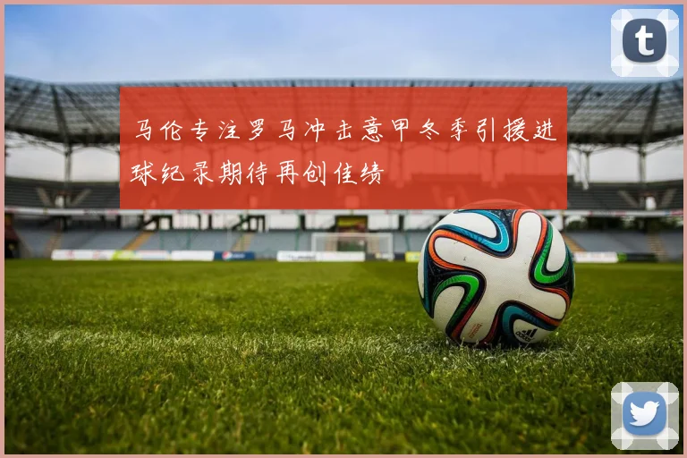 马伦专注罗马冲击意甲冬季引援进球纪录期待再创佳绩