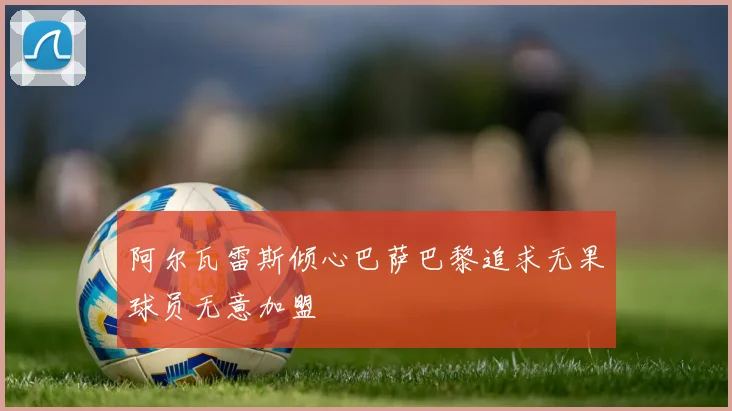 阿尔瓦雷斯倾心巴萨巴黎追求无果球员无意加盟