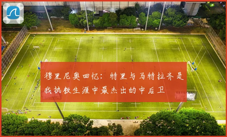 穆里尼奥回忆：特里与马特拉齐是我执教生涯中最杰出的中后卫