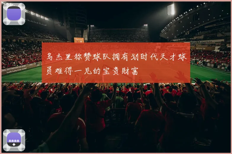 乌杰里称赞球队拥有划时代天才球员难得一见的宝贵财富