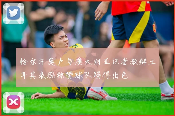 恰尔汗奥卢与澳大利亚记者激辩土耳其表现称赞球队踢得出色