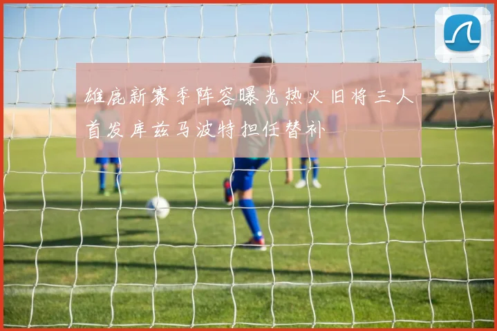 雄鹿新赛季阵容曝光热火旧将三人首发库兹马波特担任替补