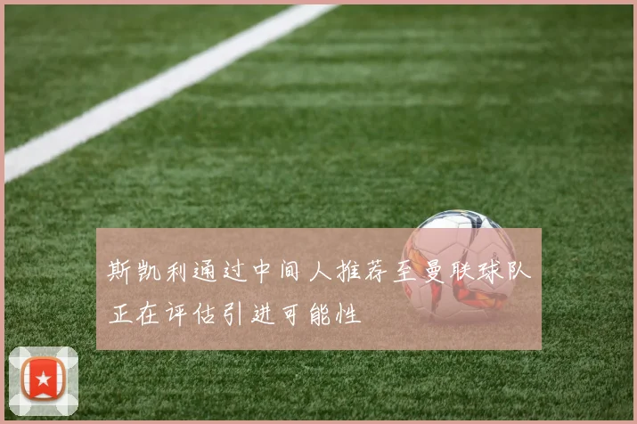 斯凯利通过中间人推荐至曼联球队正在评估引进可能性