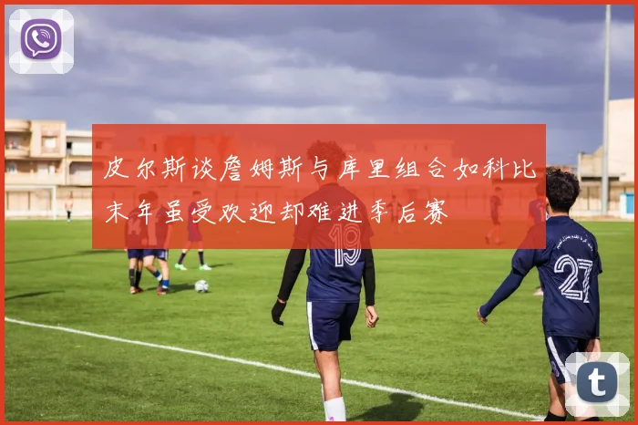 皮尔斯谈詹姆斯与库里组合如科比末年虽受欢迎却难进季后赛