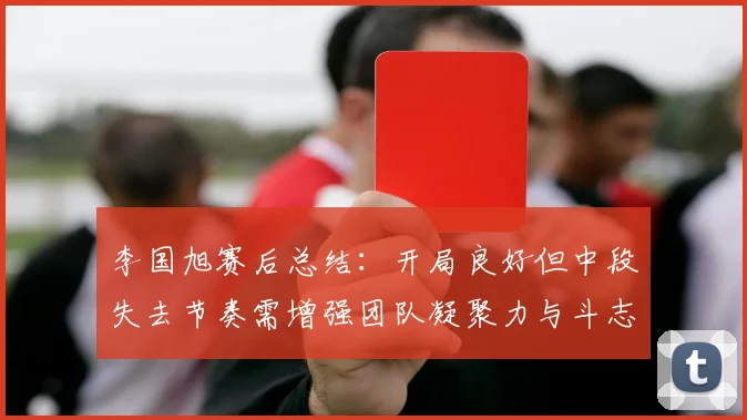 李国旭赛后总结：开局良好但中段失去节奏需增强团队凝聚力与斗志