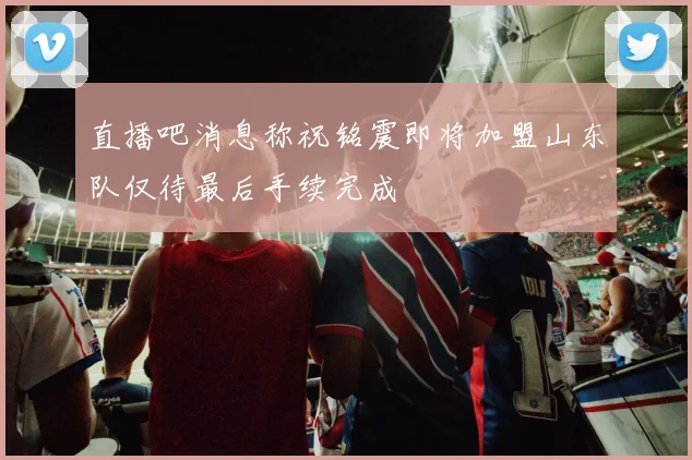 直播吧消息称祝铭震即将加盟山东队仅待最后手续完成