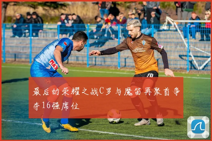 最后的荣耀之战C罗与魔笛再聚首争夺16强席位