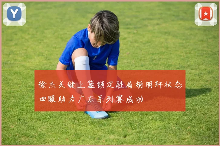 徐杰关键上篮锁定胜局胡明轩状态回暖助力广东系列赛成功