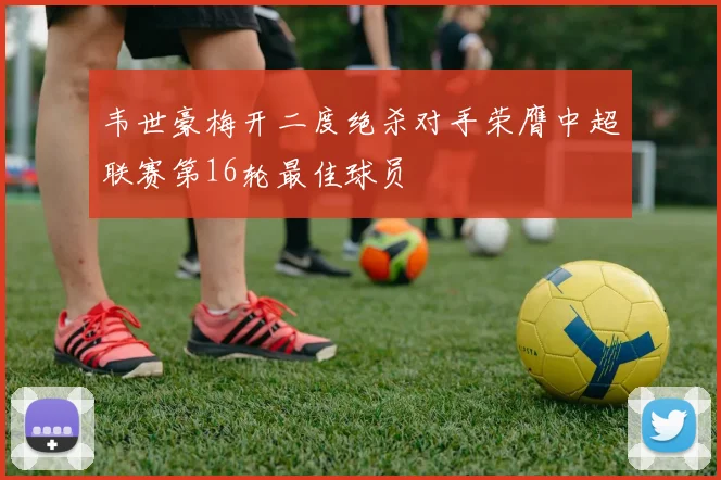 韦世豪梅开二度绝杀对手荣膺中超联赛第16轮最佳球员