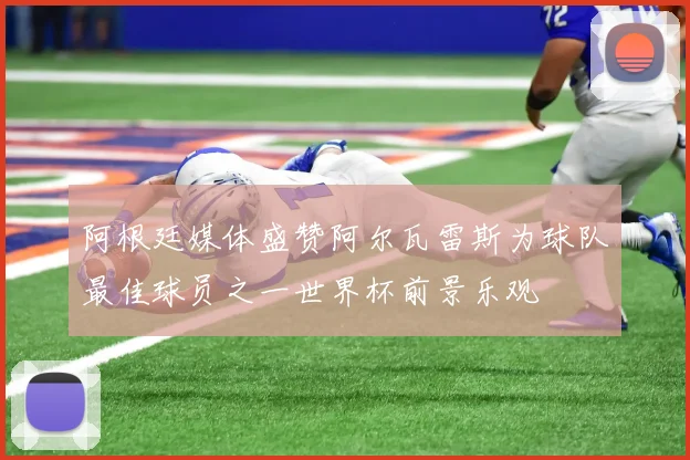阿根廷媒体盛赞阿尔瓦雷斯为球队最佳球员之一世界杯前景乐观