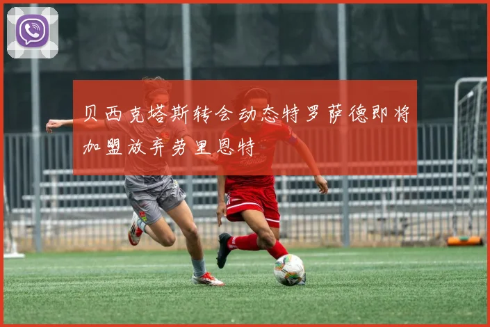 贝西克塔斯转会动态特罗萨德即将加盟放弃劳里恩特