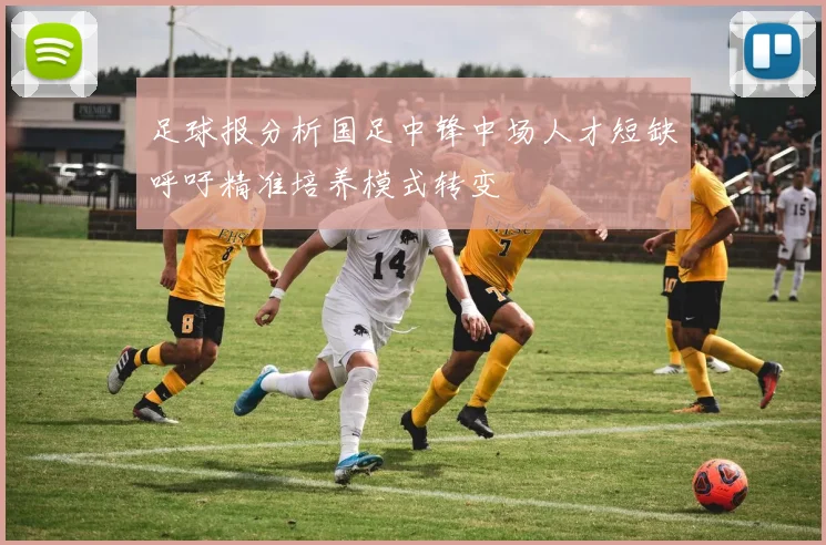 足球报分析国足中锋中场人才短缺呼吁精准培养模式转变