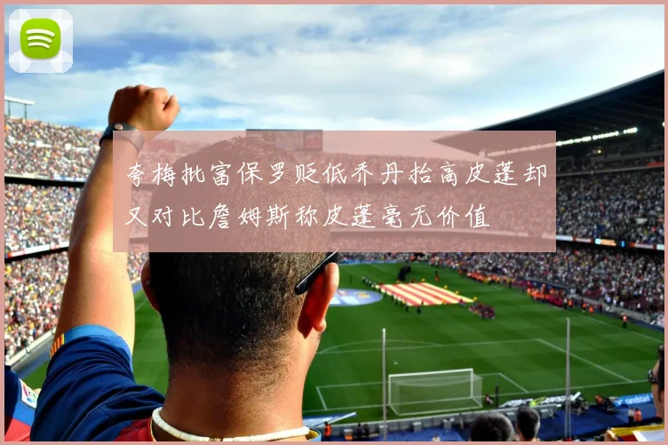 夸梅批富保罗贬低乔丹抬高皮蓬却又对比詹姆斯称皮蓬毫无价值