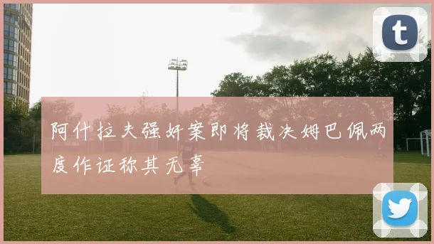 阿什拉夫强奸案即将裁决姆巴佩两度作证称其无辜