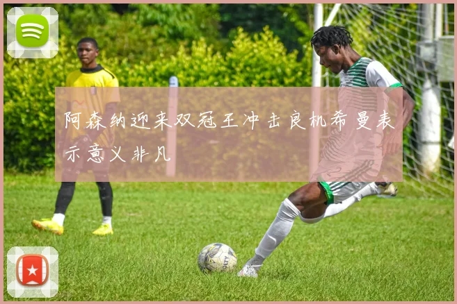 阿森纳迎来双冠王冲击良机希曼表示意义非凡