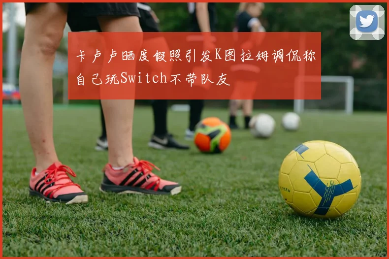 卡卢卢晒度假照引发K图拉姆调侃称自己玩Switch不带队友