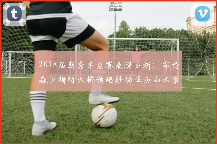 2018届新秀季后赛表现分析：布伦森沙梅特大桥领跑胜场亚历山大紧随其后