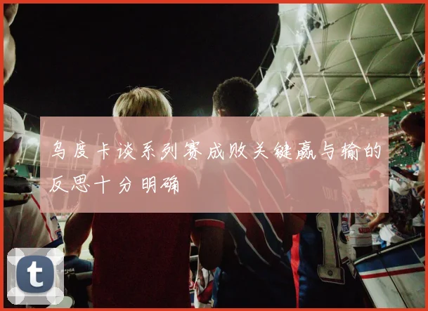 乌度卡谈系列赛成败关键赢与输的反思十分明确
