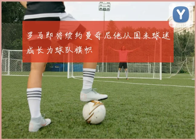罗马即将续约曼奇尼他从国米球迷成长为球队旗帜