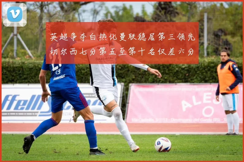 英超争夺白热化曼联稳居第三领先切尔西七分第五至第十名仅差六分