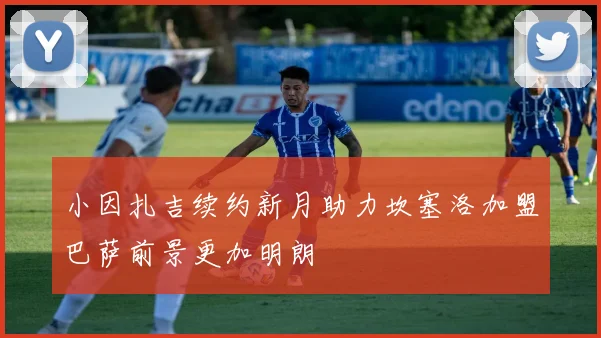 小因扎吉续约新月助力坎塞洛加盟巴萨前景更加明朗