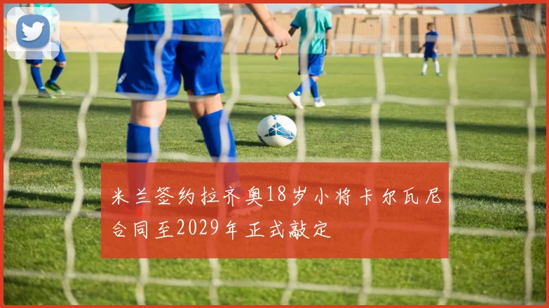 米兰签约拉齐奥18岁小将卡尔瓦尼合同至2029年正式敲定