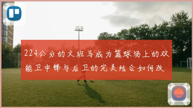 224公分的文班马成为篮球场上的双能卫中锋与后卫的完美结合如何改变比赛格局