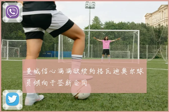 曼城信心满满欲续约格瓦迪奥尔球员倾向于签新合同
