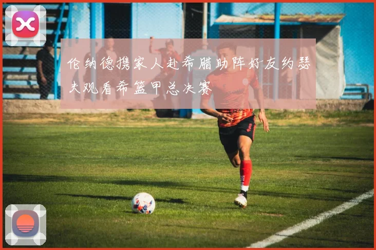伦纳德携家人赴希腊助阵好友约瑟夫观看希篮甲总决赛