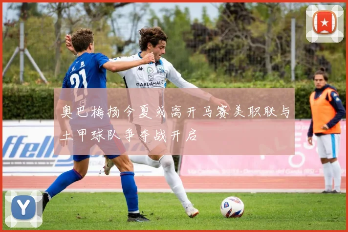 奥巴梅扬今夏或离开马赛美职联与土甲球队争夺战开启