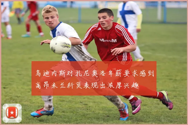 乌迪内斯对扎尼奥洛年薪要求感到高昂米兰科莫表现出浓厚兴趣