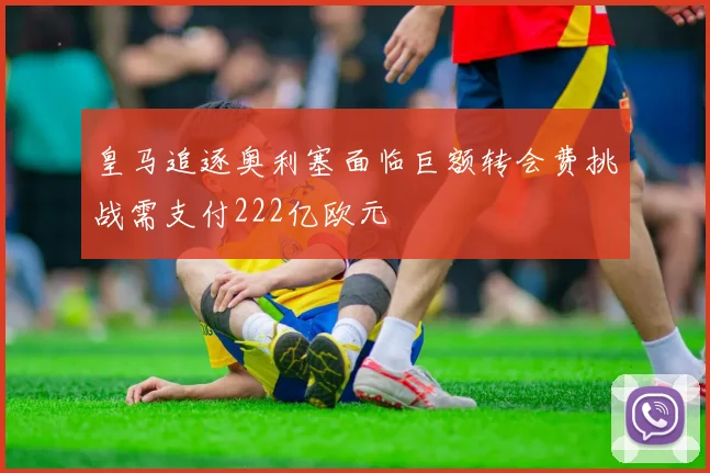 皇马追逐奥利塞面临巨额转会费挑战需支付222亿欧元